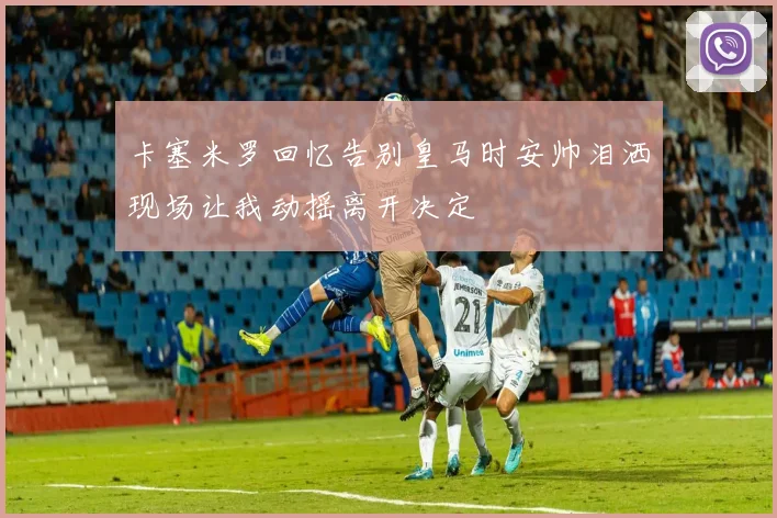 卡塞米罗回忆告别皇马时安帅泪洒现场让我动摇离开决定