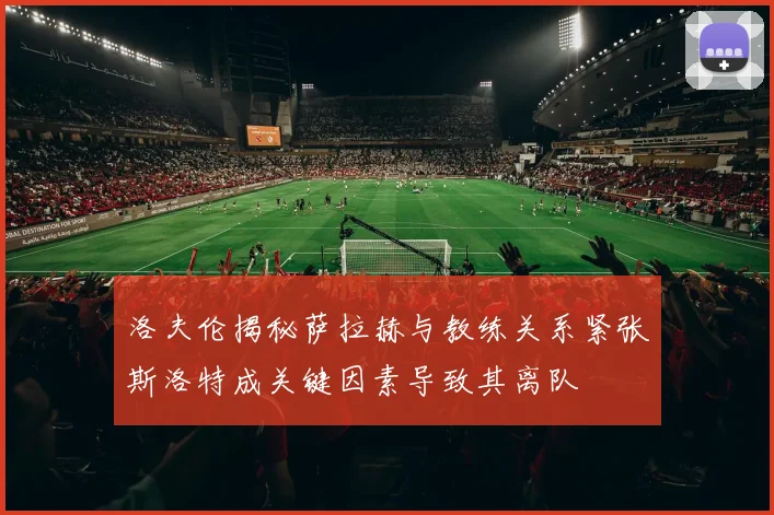 洛夫伦揭秘萨拉赫与教练关系紧张斯洛特成关键因素导致其离队
