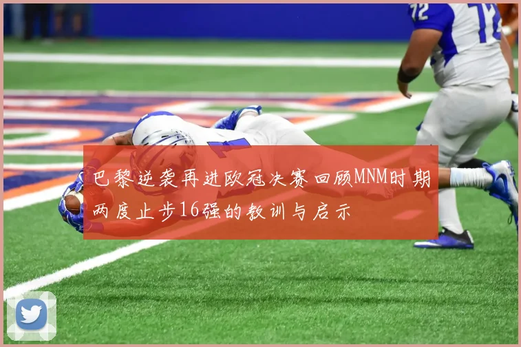 巴黎逆袭再进欧冠决赛回顾MNM时期两度止步16强的教训与启示