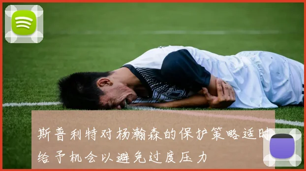 斯普利特对杨瀚森的保护策略适时给予机会以避免过度压力