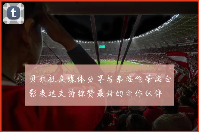 贝尔社交媒体分享与弗洛伦蒂诺合影表达支持称赞最好的合作伙伴