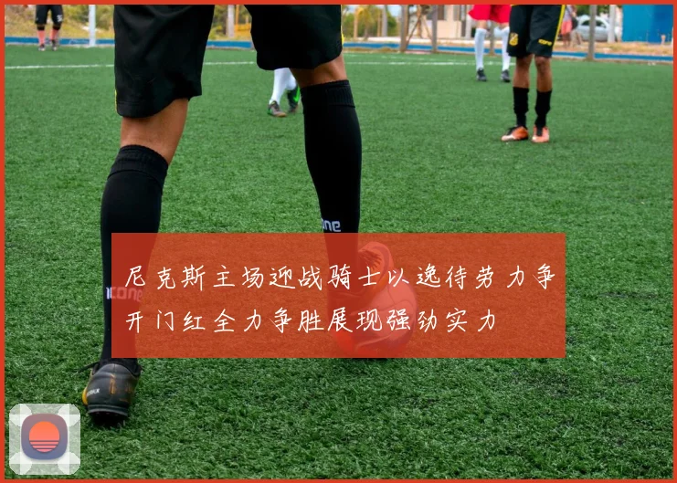 尼克斯主场迎战骑士以逸待劳力争开门红全力争胜展现强劲实力