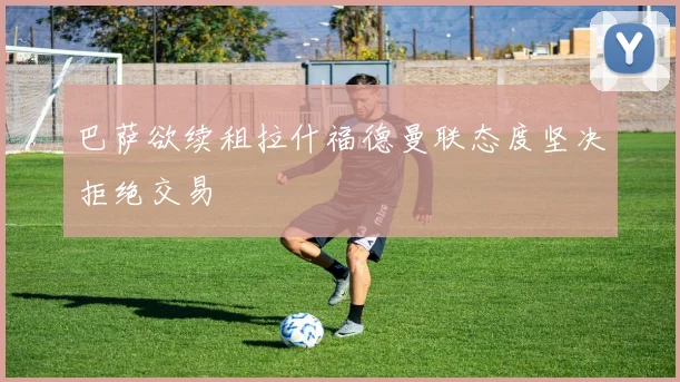 巴萨欲续租拉什福德曼联态度坚决拒绝交易