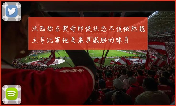 沃西称东契奇即使状态不佳依然能主导比赛他是最具威胁的球员