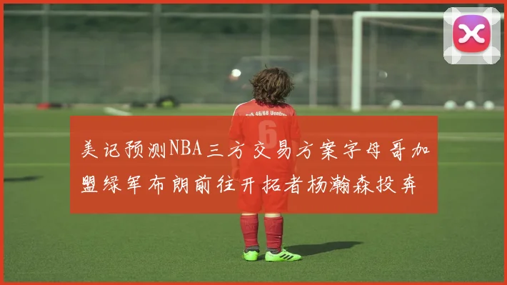 美记预测NBA三方交易方案字母哥加盟绿军布朗前往开拓者杨瀚森投奔雄鹿