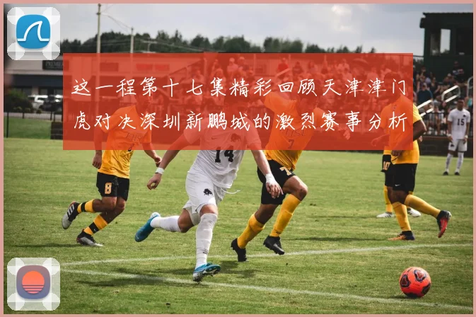 这一程第十七集精彩回顾天津津门虎对决深圳新鹏城的激烈赛事分析与亮点解读