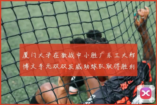 厦门大学在激战中小胜广东工大郑博文李元双双发威助球队取得胜利