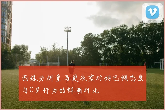 西媒分析皇马更衣室对姆巴佩态度与C罗行为的鲜明对比