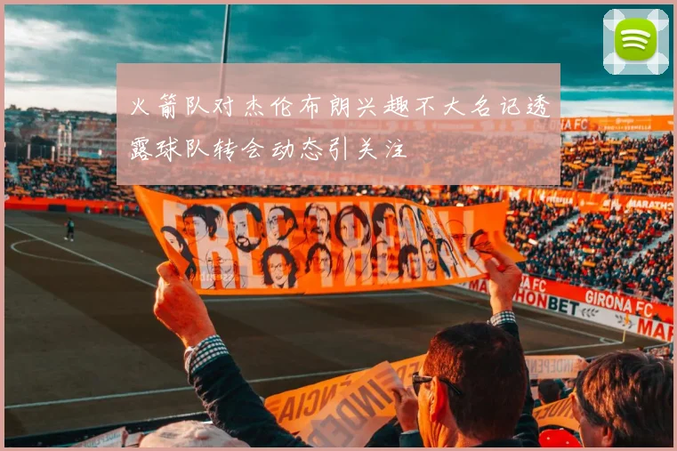 火箭队对杰伦布朗兴趣不大名记透露球队转会动态引关注