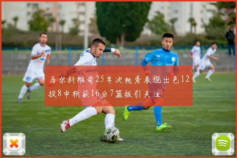 马尔科维奇25年次轮秀表现出色12投8中斩获16分7篮板引关注