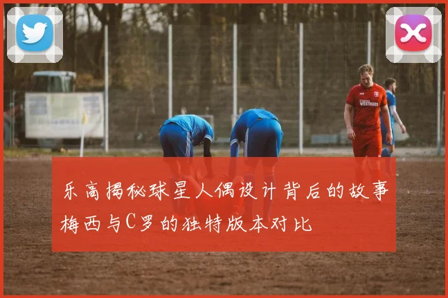 乐高揭秘球星人偶设计背后的故事梅西与C罗的独特版本对比