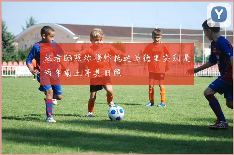 记者晒照称穆帅抵达马德里实则是两年前土耳其旧照