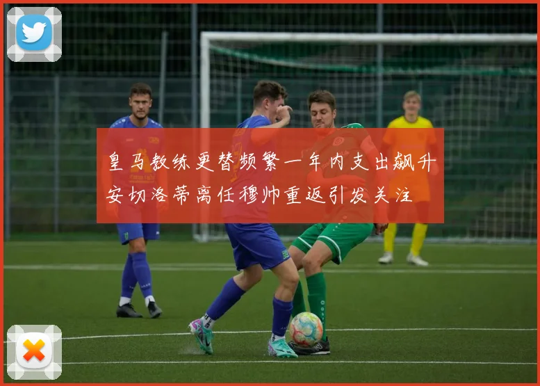 皇马教练更替频繁一年内支出飙升安切洛蒂离任穆帅重返引发关注