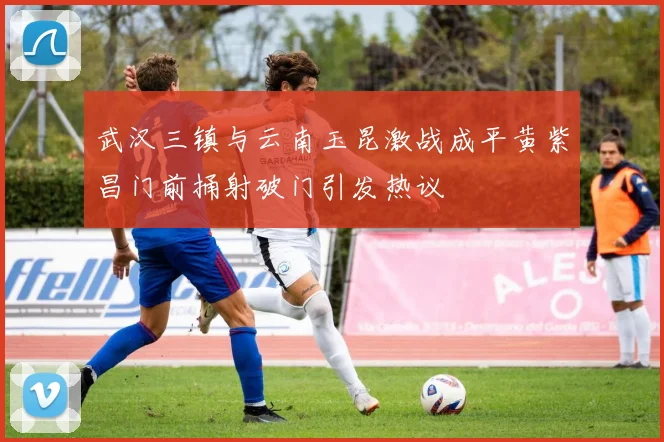 武汉三镇与云南玉昆激战成平黄紫昌门前捅射破门引发热议