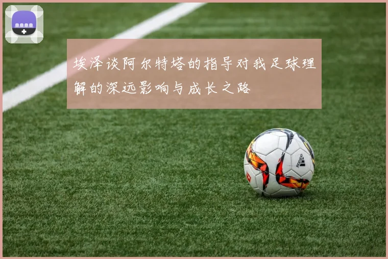埃泽谈阿尔特塔的指导对我足球理解的深远影响与成长之路