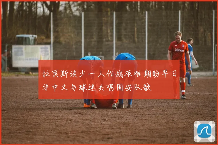拉莫斯谈少一人作战艰难期盼早日学中文与球迷共唱国安队歌