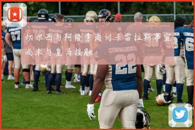 切尔西与阿隆索商讨卡雷拉斯事宜尚未与皇马接触