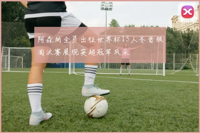 阿森纳全员出征世界杯15人齐晋级淘汰赛展现英超冠军风采