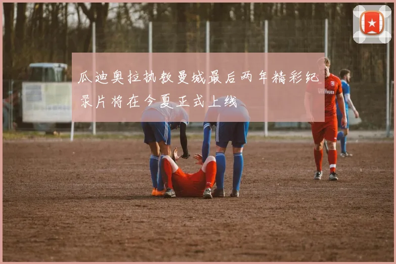 瓜迪奥拉执教曼城最后两年精彩纪录片将在今夏正式上线