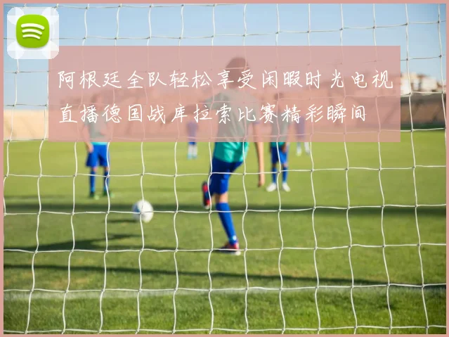 阿根廷全队轻松享受闲暇时光电视直播德国战库拉索比赛精彩瞬间