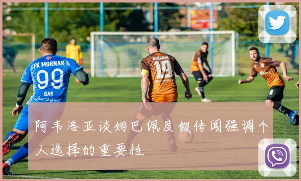 阿韦洛亚谈姆巴佩度假传闻强调个人选择的重要性